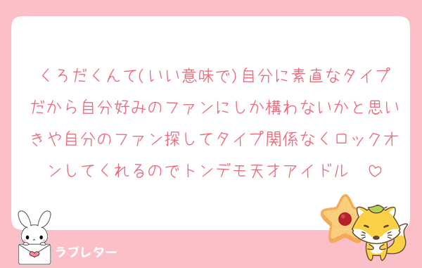 くろだくんて(いい意味で)自分に素直なタイプだから自分好みのファンにしか構わないかと思いきや自分のファン探してタイプ関係なくロックオンしてくれるのでトンデモ天才アイドル❣️