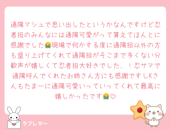 通陽マシュで思い出したというかなんですけど忍者担のみんなには通陽可愛がって貰えてほんとに感謝でした😭現場で何かする度に通陽担以外の方も盛り上げてくれて通陽担がそこまで多くない分歓声が嬉しくて忍者担大好きでした、！忍サマで通陽呼んでくれたお姉さん方にも感謝ですしKさんもたまーに通陽可愛いっていってくれて最高に嬉しかったです😭