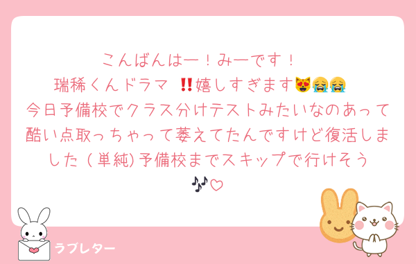 こんばんはー！みーです！
瑞稀くんドラマ‼️😻嬉しすぎます😭😭😭
今日予備校でクラス分けテストみたいなのあって酷い点取っちゃって萎えてたんですけど復活しました‼️(単純)予備校までスキップで行けそう🎶