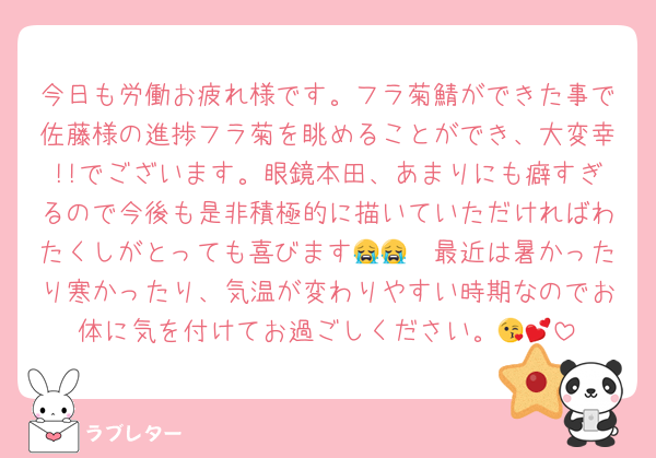 今日も労働お疲れ様です。フラ菊鯖ができた事で佐藤様の進捗フラ菊を眺めることができ、大変幸!!でございます。眼鏡本田、あまりにも癖すぎるので今後も是非積極的に描いていただければわたくしがとっても喜びます😭😭　最近は暑かったり寒かったり、気温が変わりやすい時期なのでお体に気を付けてお過ごしください。😘💕