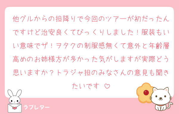 他グルからの担降りで今回のツアーが初だったんですけど治安良くてびっくりしました！服装もいい意味でザ！ヲタクの制服感無くて意外と年齢層高めのお姉様方が多かった気がしますが実際どう思いますか？トラジャ担のみなさんの意見も聞きたいです♡