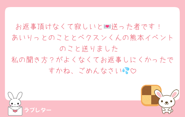 お返事頂けなくて寂しいと💌送った者です！
あいりっとのこととベクスンくんの熊本イベントのこと送りました
私の聞き方？がよくなくてお返事しにくかったですかね、ごめんなさい💦