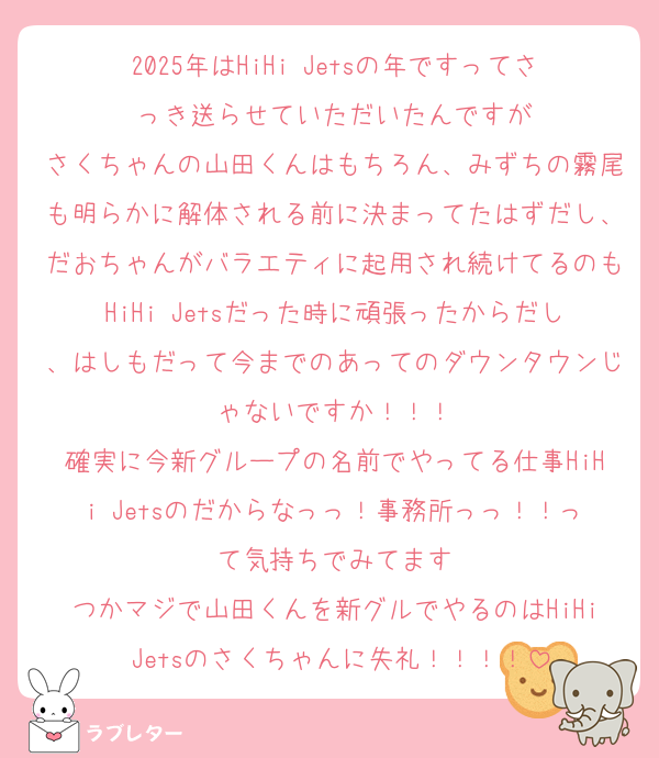 2025年はHiHi Jetsの年ですってさっき送らせていただいたんですが
さくちゃんの山田くんはもちろん、みずちの霧尾も明らかに解体される前に決まってたはずだし、だおちゃんがバラエティに起用され続けてるのもHiHi Jetsだった時に頑張ったからだし、はしもだって今までのあってのダウンタウンじゃないですか！！！
確実に今新グループの名前でやってる仕事HiHi Jetsのだからなっっ！事務所っっ！！って気持ちでみてます
つかマジで山田くんを新グルでやるのはHiHi Jetsのさくちゃんに失礼！！！！