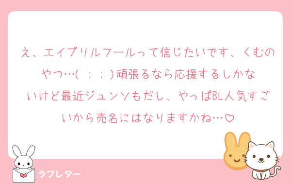 え、エイプリルフールって信じたいです、くむのやつ…( ; ; )頑張るなら応援するしかないけど最近ジュンソもだし、やっぱBL人気すごいから売名にはなりますかね…