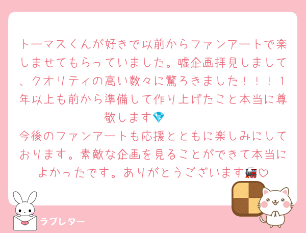 トーマスくんが好きで以前からファンアートで楽しませてもらっていました。嘘企画拝見しまして、クオリティの高い数々に驚ろきました！！！１年以上も前から準備して作り上げたこと本当に尊敬します🫶🏻💎
今後のファンアートも応援とともに楽しみにしております。素敵な企画を見ることができて本当によかったです。ありがとうございます🚂