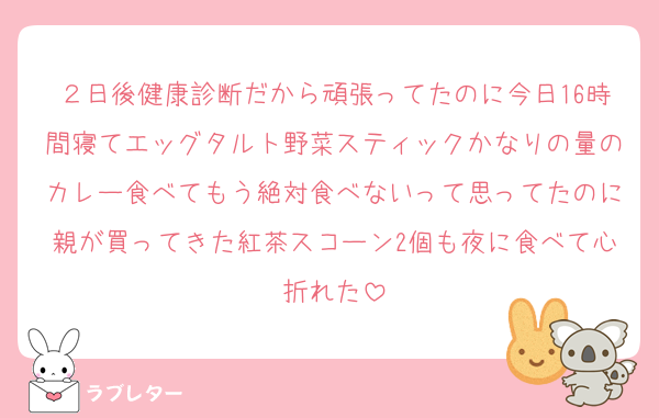 ２日後健康診断だから頑張ってたのに今日16時間寝てエッグタルト野菜スティックかなりの量のカレー食べてもう絶対食べないって思ってたのに親が買ってきた紅茶スコーン2個も夜に食べて心折れた