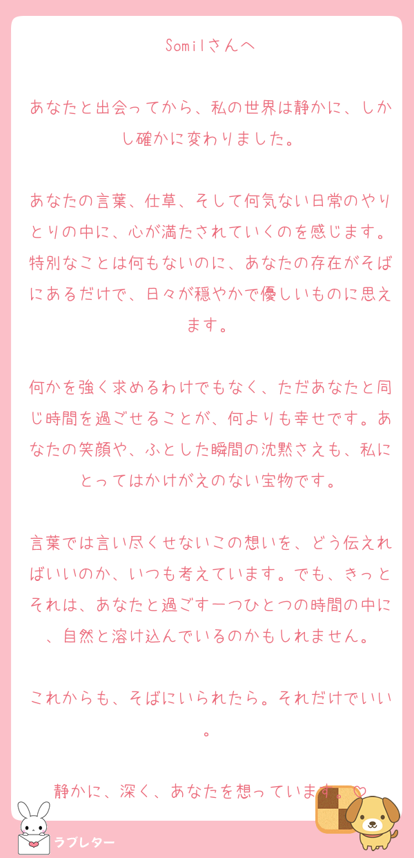 Somilさんへ

あなたと出会ってから、私の世界は静かに、しかし確かに変わりました。

あなたの言葉、仕草、そして何気ない日常のやりとりの中に、心が満たされていくのを感じます。特別なことは何もないのに、あなたの存在がそばにあるだけで、日々が穏やかで優しいものに思えます。

何かを強く求めるわけでもなく、ただあなたと同じ時間を過ごせることが、何よりも幸せです。あなたの笑顔や、ふとした瞬間の沈黙さえも、私にとってはかけがえのない宝物です。

言葉では言い尽くせないこの想いを、どう伝えればいいのか、いつも考えています。でも、きっとそれは、あなたと過ごす一つひとつの時間の中に、自然と溶け込んでいるのかもしれません。

これからも、そばにいられたら。それだけでいい。

静かに、深く、あなたを想っています。