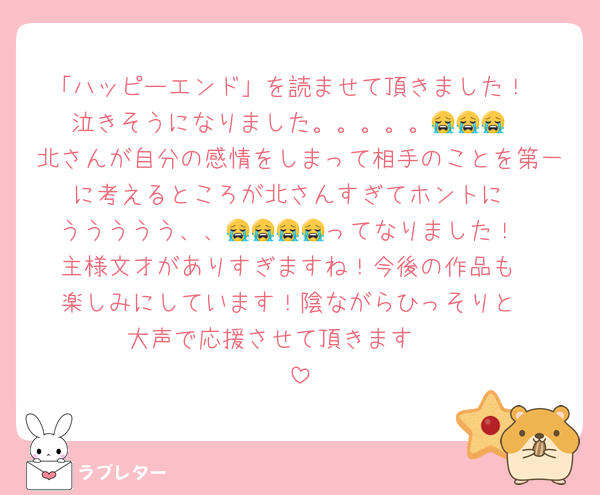 「ハッピーエンド」を読ませて頂きました！
泣きそうになりました。。。。。😭😭😭
北さんが自分の感情をしまって相手のことを第一に考えるところが北さんすぎてホントに
ううううう、、😭😭😭😭ってなりました！
主様文才がありすぎますね！今後の作品も
楽しみにしています！陰ながらひっそりと
大声で応援させて頂きます☺️☺️☺️☺️☺️