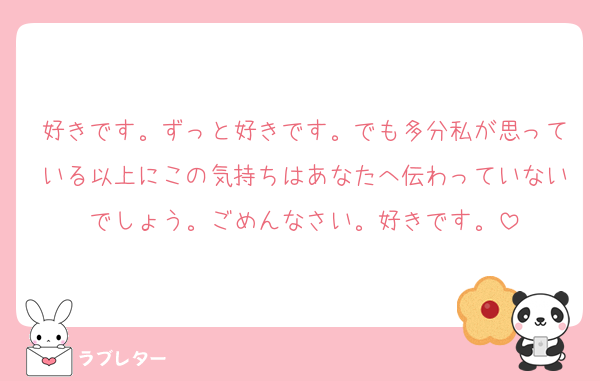 好きです。ずっと好きです。でも多分私が思っている以上にこの気持ちはあなたへ伝わっていないでしょう。ごめんなさい。好きです。