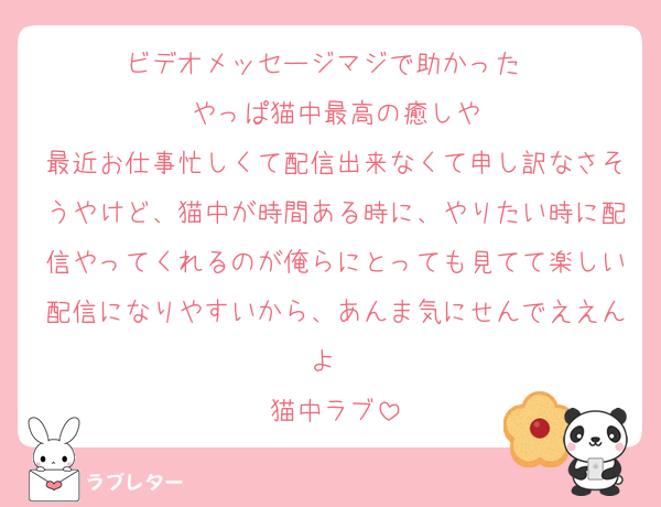 ビデオメッセージマジで助かった〜
やっぱ猫中最高の癒しや
最近お仕事忙しくて配信出来なくて申し訳なさそうやけど、猫中が時間ある時に、やりたい時に配信やってくれるのが俺らにとっても見てて楽しい配信になりやすいから、あんま気にせんでええんよ〜
猫中ラブ