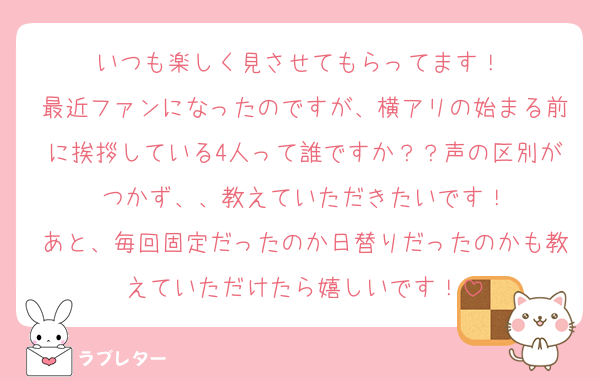 いつも楽しく見させてもらってます！♡
最近ファンになったのですが、横アリの始まる前に挨拶している4人って誰ですか？？声の区別がつかず、、教えていただきたいです！
あと、毎回固定だったのか日替りだったのかも教えていただけたら嬉しいです！