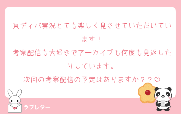 東ディバ実況とても楽しく見させていただいています！
考察配信も大好きでアーカイブも何度も見返したりしています。
次回の考察配信の予定はありますか？？