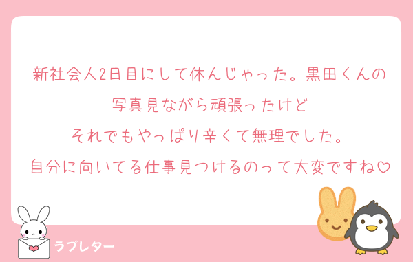 新社会人2日目にして休んじゃった。黒田くんの写真見ながら頑張ったけど
それでもやっぱり辛くて無理でした。
自分に向いてる仕事見つけるのって大変ですね