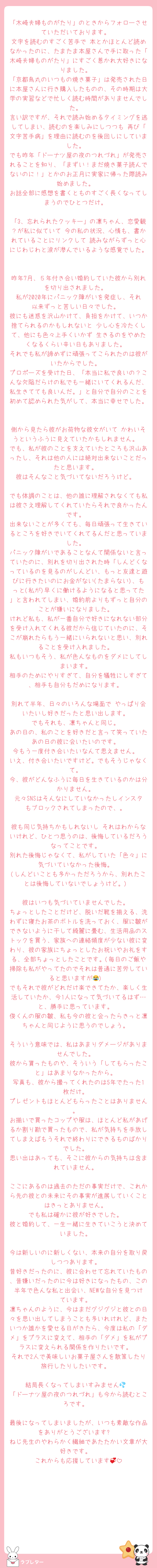 「木崎夫婦ものがたり」のときからフォローさせていただいております。
文字を読むのすごく苦手で 本とかほとんど読めなかったのに、たまたま本屋さんで手に取った「木崎夫婦ものがたり」にすごく惹かれ大好きになりました。
「京都烏丸のいつもの焼き菓子」は発売された日に本屋さんに行き購入したものの、その時期は大学の実習などで忙しく読む時間がありませんでした。
言い訳ですが、それで読み始めるタイミングを逃してしまい、読むのを楽しみにしつつも 再び「文字苦手病」を理由に読むのを後回しにしていました。
でも昨年「ドーナツ屋の夜のつれづれ」が発売されることを知り、「まずい！まだ焼き菓子読んでないのに！」とかのお正月に実家に帰った際読み始めました。
お話全部に感想を書くとものすごく長くなってしまうのでひとつだけ。

「3、忘れられたクッキー」の凛ちゃん、恋愛観？が私に似ていて 今の私の状況、心情も、書かれていることにリンクして 読みながらずっと心にじわじわと涙が滲んでいるような感覚でした。

昨年7月、５年付き合い婚約していた彼から別れを切り出されました。
私が2020年にパニック障がいを発症し、それ以来ずっと苦しい日々でした。
彼にも迷惑を沢山かけて、負担をかけて、いつか捨てられるのかもしれないと 少し心を冷たくして、他にも色々上手くいかず 生きるのをやめたくなるくらい辛い日もありました。
それでも私が諦めずに頑張ってこられたのは彼がいたからでした。
プロポーズを受けた日、「本当に私で良いの？こんな欠陥だらけの私でも一緒にいてくれるんだ、私生きてても良いんだ。」と自分で自分のことを初めて認められた気がして、本当に幸せでした。

側から見たら彼がお荷物な彼女がいて かわいそうというふうに見えていたかもしれません。
でも、私が彼のことを支えていたところも沢山あったし、それは他の人には絶対出来ないことだったと思います。
彼はそんなこと気づいてないだろうけど。

でも体調のことは、他の誰に理解されなくても私は彼さえ理解してくれていたらそれで良かったんです。
出来ないことが多くても、毎日頑張って生きているところを好きでいてくれてるんだと思っていました。
パニック障がいであることなんて関係ないと言っていたのに、別れを切り出された時「しんどくなっているのを見るのがしんどい、もっと友達と遊びに行きたいのにお金がない(たまらない)、もっと(私が)早くに働けるようになると思ってた」と言われてしまい、婚約前よりもずっと自分のことが嫌いになりました。
けれど私も、私が一番自分で好きになれない部分を受け入れてくれる彼だから信じていたのに、そこが崩れたらもう一緒にいられないと思い、別れることを受け入れました。
私もいつもそう、私が色んなものをダメにしてしまいます。
相手のためにやりすぎて、自分を犠牲にしすぎて、相手も自分もだめになります。

別れて半年、日々のいろんな場面で やっぱり会いたいし好きだったと思い出します。
でもそれも、凛ちゃんと同じ。
あの日の、私のことを好きだと言って笑っていたあの日の彼に会いたいのです。
今もう一度付き合いたいなんて思えません。
いえ、付き合いたいですけど。でもそうじゃなくて。
今、彼がどんなふうに毎日を生きているのかは分かりません。
元々SNSはそんなにしていなかったしインスタもブロックされてしまったので、。

彼も同じ気持ちかもしれないし それはわからないけれど、ひとつ思うのは、後悔しているだろうなってことです。
別れた後悔じゃなくて、私がしていた「色々」に気づいていなかった後悔。
(しんどいことも多かっただろうから、別れたことは後悔していないでしょうけど。)

彼はいつも気づいていませんでした。
ちょっとしたことだけど、脱いだ靴を揃える、洗わずに寝たお茶のボトルを洗っておく、服に皺ができないように干して綺麗に畳む、生活用品のストックを買う、家族への連絡頻度が少ない彼に変わり、彼の家族にちょっとしたお祝いやお礼をする、全部ちょっとしたことです。(毎日のご飯や掃除も私がやってたのでそれは普通に苦労していると思いますが😂)
でもそれで彼がどれだけ楽できてたか、楽しく生活していたか、今1人になって気づいてるはず…と、勝手に思っています。
俊くんの服の皺、私も今の彼と会ったらきっと凛ちゃんと同じように思うのでしょう。

そういう意味では、私はあまりダメージがありませんでした。
彼から貰ったものや、そういう「してもらったこと」はあまりなかったから。
写真も、彼から撮ってくれたのは5年でたった1枚だけ。
プレゼントもほとんどもらったことはありません。
お揃いで買ったコップや服は、ほとんど私があげるか割り勘で買ったもので、私が気持ちを手放してしまえばもうそれで終わりにできるものばかりでした。
思い出はあっても、そこに彼からの気持ちは含まれていません。

ここにあるのは過去のただの事実だけで、これから先の彼との未来にその事実が進展していくことはきっとありません。
でも私は確かに彼が好きでした。
彼と婚約して、一生一緒に生きていこうと決めていました。

今は新しいのに新しくない、本来の自分を取り戻しつつあります。
昔好きだったのに、彼に合わせて忘れていたもの、昔嫌いだったのに今は好きになったもの、この半年で色んな私と出会い、NEWな自分を見つけています。
凛ちゃんのように、今はまだグジグジと彼との日々を思い出してしまうことも多いれけれど、またいつか誰かを愛せる日がきたら、今度は私の「ダメ」をプラスに変えて、相手の「ダメ」を私がプラスに変えられる関係を作りたいです。
それで2人で美味しいお菓子屋さんを散策したり旅行したりしたいです。

結局長くなってしまいすみません💦
「ドーナツ屋の夜のつれづれ」も今から読むところです。

最後になってしまいましたが、いつも素敵な作品をありがとうございます✨
ねじ先生のやわらかく繊細であたたかい文章が大好きです。
これからも応援しています💞