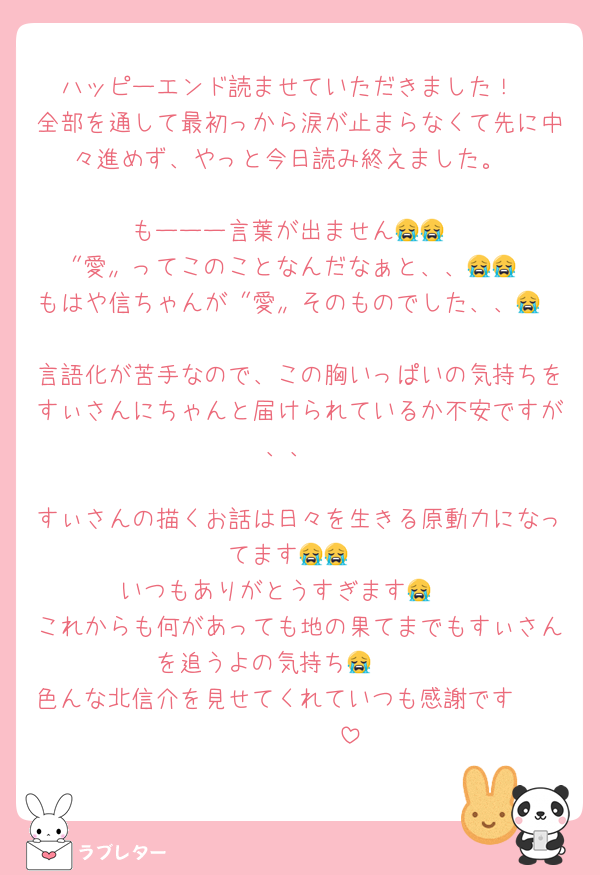 ハッピーエンド読ませていただきました！
全部を通して最初っから涙が止まらなくて先に中々進めず、やっと今日読み終えました。

もーーー言葉が出ません😭😭
〝愛〟ってこのことなんだなぁと、、😭😭
もはや信ちゃんが〝愛〟そのものでした、、😭

言語化が苦手なので、この胸いっぱいの気持ちをすぃさんにちゃんと届けられているか不安ですが、、

すぃさんの描くお話は日々を生きる原動力になってます😭😭
いつもありがとうすぎます😭🩷
これからも何があっても地の果てまでもすぃさんを追うよの気持ち😭🫶🏻
色んな北信介を見せてくれていつも感謝です🫶🏻🫶🏻🫶🏻