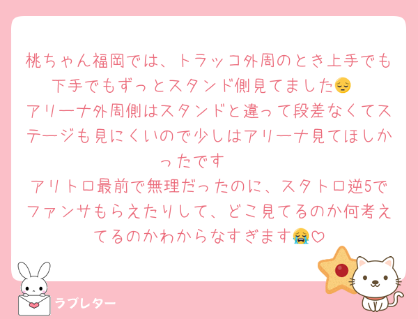 桃ちゃん福岡では、トラッコ外周のとき上手でも下手でもずっとスタンド側見てました😔
アリーナ外周側はスタンドと違って段差なくてステージも見にくいので少しはアリーナ見てほしかったです🥲
アリトロ最前で無理だったのに、スタトロ逆5でファンサもらえたりして、どこ見てるのか何考えてるのかわからなすぎます😭