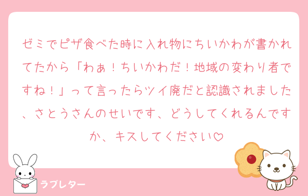 ゼミでピザ食べた時に入れ物にちいかわが書かれてたから「わぁ！ちいかわだ！地域の変わり者ですね！」って言ったらツイ廃だと認識されました、さとうさんのせいです、どうしてくれるんですか、キスしてください