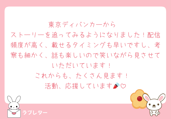 東京ディバンカーから
ストーリーを追ってみるようになりました！配信頻度が高く、載せるタイミングも早いですし、考察も細かく、話も楽しいので笑いながら見させていただいています！
これからも、たくさん見ます！
活動、応援しています📣
