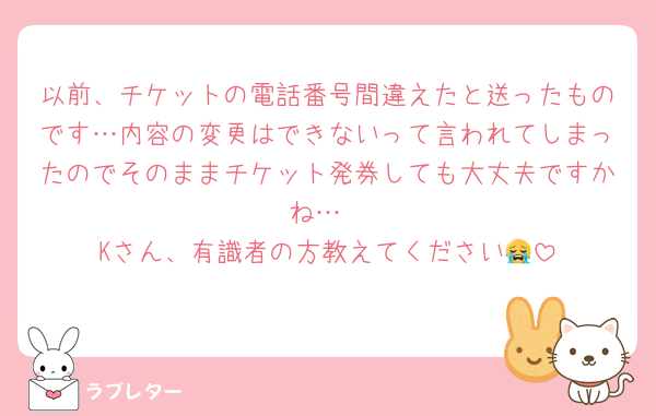 以前、チケットの電話番号間違えたと送ったものです…内容の変更はできないって言われてしまったのでそのままチケット発券しても大丈夫ですかね…
Kさん、有識者の方教えてください😭