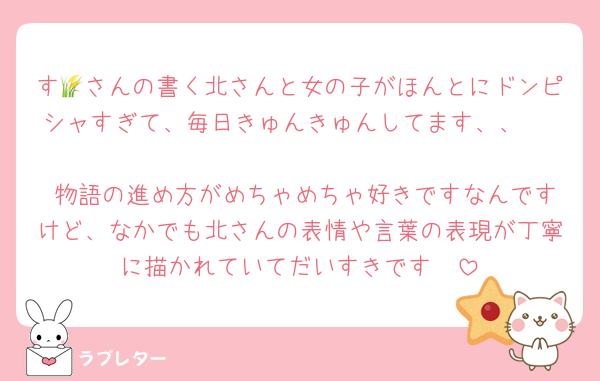 す🌾さんの書く北さんと女の子がほんとにドンピシャすぎて、毎日きゅんきゅんしてます、、🥰 
 物語の進め方がめちゃめちゃ好きですなんですけど、なかでも北さんの表情や言葉の表現が丁寧に描かれていてだいすきです🫶