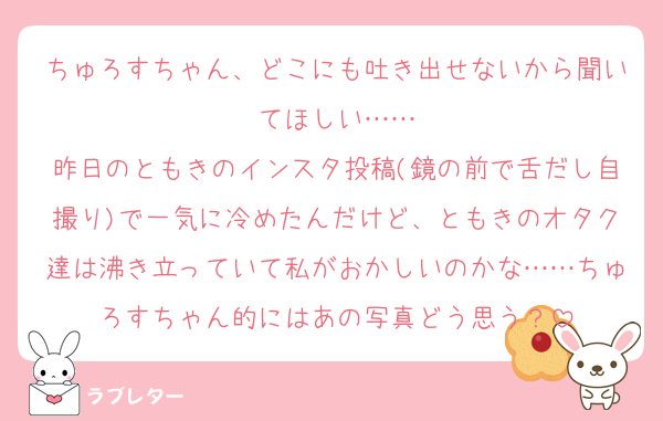 ちゅろすちゃん、どこにも吐き出せないから聞いてほしい……
昨日のともきのインスタ投稿(鏡の前で舌だし自撮り)で一気に冷めたんだけど、ともきのオタク達は沸き立っていて私がおかしいのかな……ちゅろすちゃん的にはあの写真どう思う？