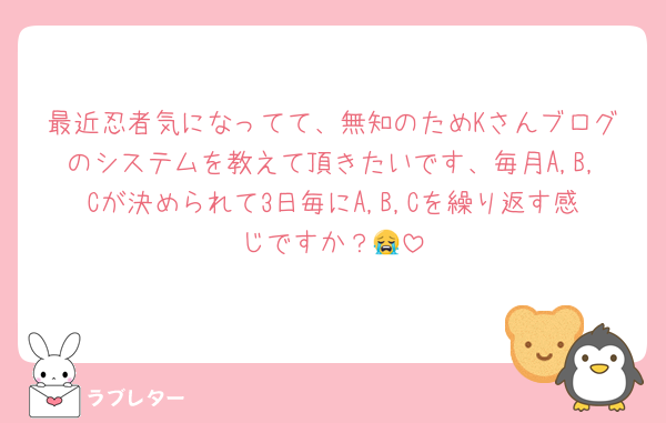 最近忍者気になってて、無知のためKさんブログのシステムを教えて頂きたいです、毎月A,B,Cが決められて3日毎にA,B,Cを繰り返す感じですか？😭