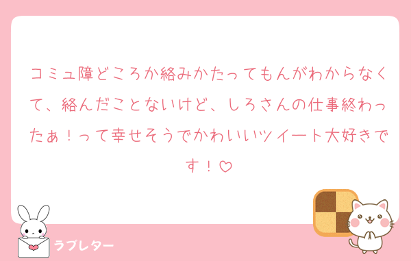 コミュ障どころか絡みかたってもんがわからなくて、絡んだことないけど、しろさんの仕事終わったぁ！って幸せそうでかわいいツイート大好きです！