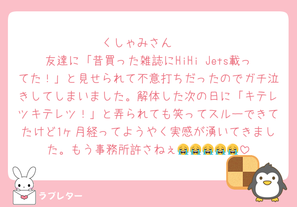 くしゃみさん🥲
友達に「昔買った雑誌にHiHi Jets載ってた！」と見せられて不意打ちだったのでガチ泣きしてしまいました。解体した次の日に「キテレツキテレツ！」と弄られても笑ってスルーできてたけど1ヶ月経ってようやく実感が湧いてきました。もう事務所許さねぇ😭😭😭😭😭