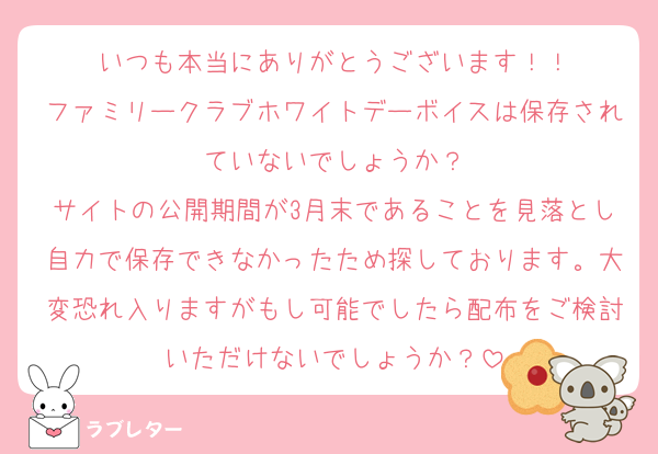 いつも本当にありがとうございます！！
ファミリークラブホワイトデーボイスは保存されていないでしょうか？
サイトの公開期間が3月末であることを見落とし自力で保存できなかったため探しております。大変恐れ入りますがもし可能でしたら配布をご検討いただけないでしょうか？