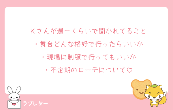Ｋさんが週一くらいで聞かれてること
・舞台どんな格好で行ったらいいか
・現場に制服で行ってもいいか
・不定期のローテについて