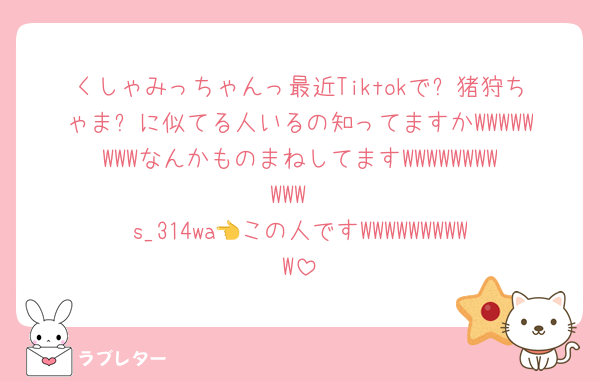 くしゃみっちゃんっ最近Tiktokで✨猪狩ちゃま✨に似てる人いるの知ってますかWWWWWWWWなんかものまねしてますWWWWWWWWWWW
s_314wa👈この人ですWWWWWWWWWW