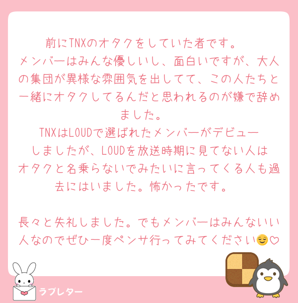 前にTNXのオタクをしていた者です。
メンバーはみんな優しいし、面白いですが、大人の集団が異様な雰囲気を出してて、この人たちと一緒にオタクしてるんだと思われるのが嫌で辞めました。
TNXはLOUDで選ばれたメンバーがデビューしましたが、LOUDを放送時期に見てない人はオタクと名乗らないでみたいに言ってくる人も過去にはいました。怖かったです。

長々と失礼しました。でもメンバーはみんないい人なのでぜひ一度ペンサ行ってみてください😌
