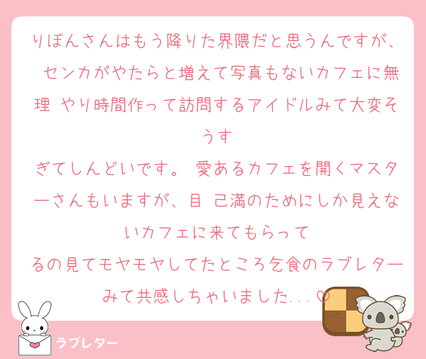 りぼんさんはもう降りた界隈だと思うんですが、 センカがやたらと増えて写真もないカフェに無理 やり時間作って訪問するアイドルみて大変そうす
ぎてしんどいです。 愛あるカフェを開くマスターさんもいますが、目 己満のためにしか見えないカフェに来てもらって
るの見てモヤモヤしてたところ乞食のラブレターみて共感しちゃいました...