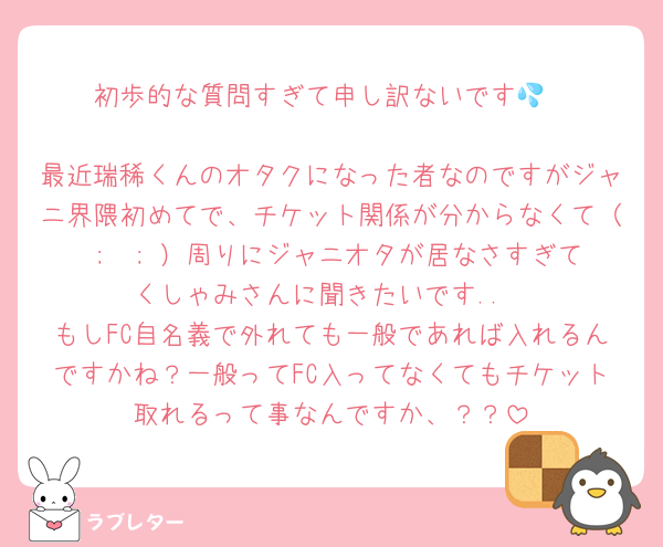 初歩的な質問すぎて申し訳ないです💦

最近瑞稀くんのオタクになった者なのですがジャニ界隈初めてで、チケット関係が分からなくて（ ;  ; ）周りにジャニオタが居なさすぎてくしゃみさんに聞きたいです..
もしFC自名義で外れても一般であれば入れるんですかね？一般ってFC入ってなくてもチケット取れるって事なんですか、？？