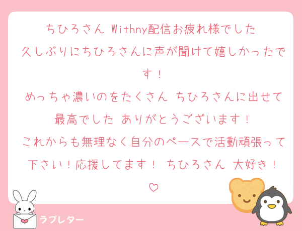 ちひろさん Withny配信お疲れ様でした 久しぶりにちひろさんに声が聞けて嬉しかったです！
めっちゃ濃いのをたくさん ちひろさんに出せて最高でした ありがとうございます！
これからも無理なく自分のペースで活動頑張って下さい！応援してます！ ちひろさん 大好き！