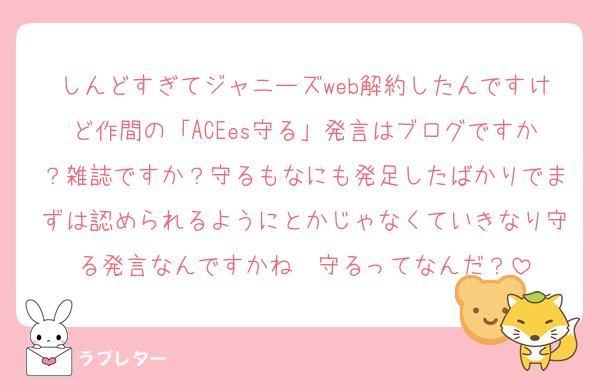 しんどすぎてジャニーズweb解約したんですけど作間の「ACEes守る」発言はブログですか？雑誌ですか？守るもなにも発足したばかりでまずは認められるようにとかじゃなくていきなり守る発言なんですかね　守るってなんだ？