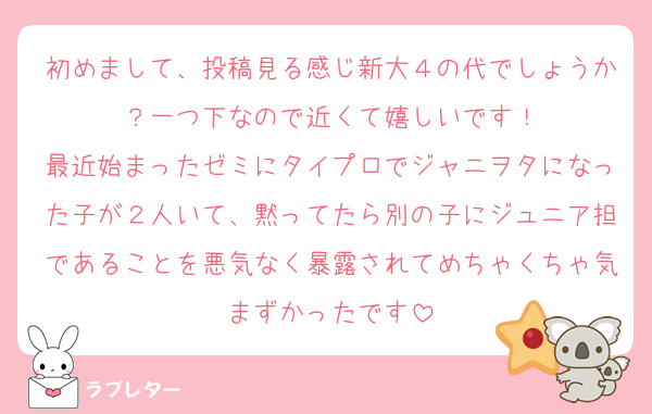 初めまして、投稿見る感じ新大４の代でしょうか？一つ下なので近くて嬉しいです！
最近始まったゼミにタイプロでジャニヲタになった子が２人いて、黙ってたら別の子にジュニア担であることを悪気なく暴露されてめちゃくちゃ気まずかったです