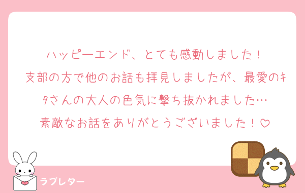 ハッピーエンド、とても感動しました！
支部の方で他のお話も拝見しましたが、最愛のｷﾀさんの大人の色気に撃ち抜かれました…
素敵なお話をありがとうございました！