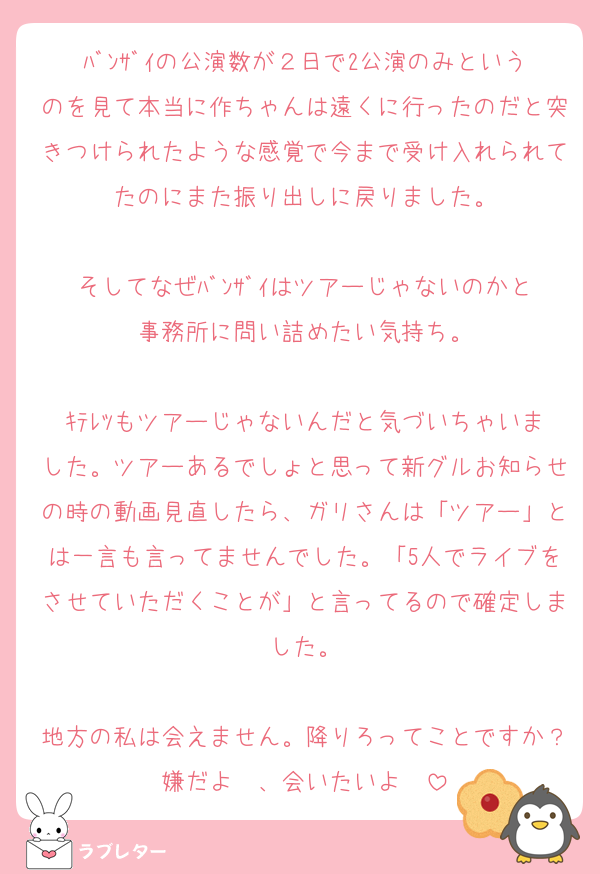 ﾊﾞﾝｻﾞｲの公演数が２日で2公演のみというのを見て本当に作ちゃんは遠くに行ったのだと突きつけられたような感覚で今まで受け入れられてたのにまた振り出しに戻りました。

そしてなぜﾊﾞﾝｻﾞｲはツアーじゃないのかと事務所に問い詰めたい気持ち。

ｷﾃﾚﾂもツアーじゃないんだと気づいちゃいました。ツアーあるでしょと思って新グルお知らせの時の動画見直したら、ガリさんは「ツアー」とは一言も言ってませんでした。「5人でライブをさせていただくことが」と言ってるので確定しました。

地方の私は会えません。降りろってことですか？嫌だよ〜、会いたいよ〜