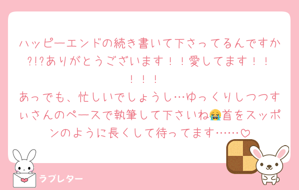 ハッピーエンドの続き書いて下さってるんですか?!?ありがとうございます！！愛してます！！！！！
あっでも、忙しいでしょうし…ゆっくりしつつすぃさんのペースで執筆して下さいね😭首をスッポンのように長くして待ってます……
