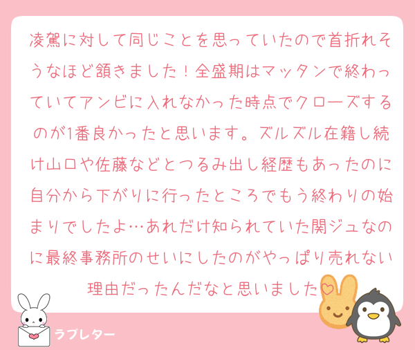 凌駕に対して同じことを思っていたので首折れそうなほど頷きました！全盛期はマッタンで終わっていてアンビに入れなかった時点でクローズするのが1番良かったと思います。ズルズル在籍し続け山口や佐藤などとつるみ出し経歴もあったのに自分から下がりに行ったところでもう終わりの始まりでしたよ…あれだけ知られていた関ジュなのに最終事務所のせいにしたのがやっぱり売れない理由だったんだなと思いました