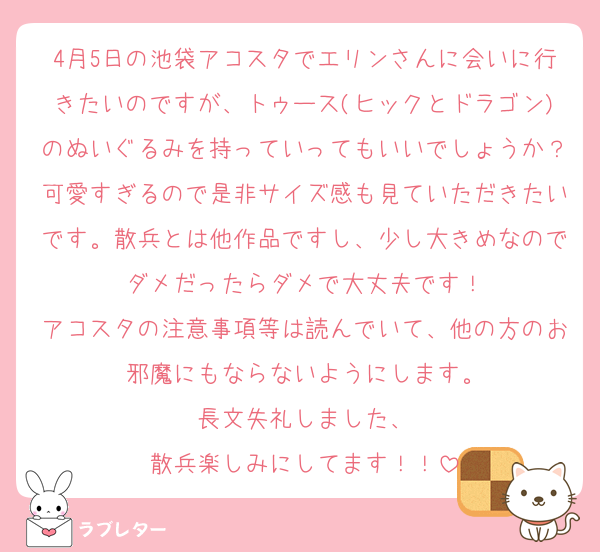 4月5日の池袋アコスタでエリンさんに会いに行きたいのですが、トゥース(ヒックとドラゴン)のぬいぐるみを持っていってもいいでしょうか？可愛すぎるので是非サイズ感も見ていただきたいです。散兵とは他作品ですし、少し大きめなのでダメだったらダメで大丈夫です！
アコスタの注意事項等は読んでいて、他の方のお邪魔にもならないようにします。
長文失礼しました、
散兵楽しみにしてます！！