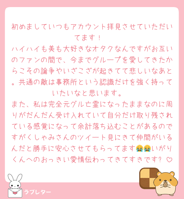 初めましていつもアカウント拝見させていただいてます！
ハイハイも美も大好きなオタクなんですがお互いのファンの間で、今までグループを愛してきたからこその論争やいざこざが起きてて悲しいなあと。共通の敵は事務所という認識だけを強く持っていたいなと思います。
また、私は完全元グル亡霊になったままなのに周りがだんだん受け入れていて自分だけ取り残されている感覚になって余計落ち込むことがあるのですがくしゃみさんのツイート見にきて仲間がいるんだと勝手に安心させてもらってます😭😭いがりくんへのおっきい愛情伝わってきてすきです✨