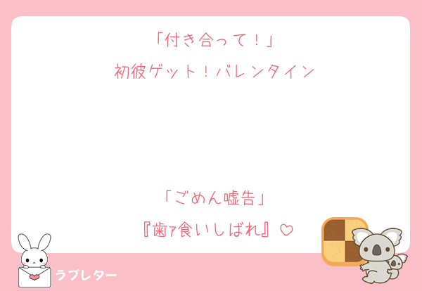 「付き合って！」
初彼ゲット！バレンタイン
　
　
　
「ごめん嘘告」
『歯ｧ食いしばれ』