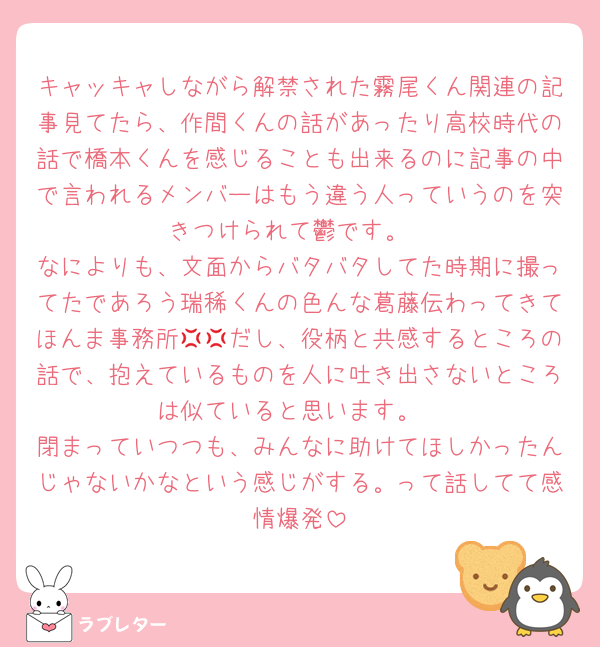 キャッキャしながら解禁された霧尾くん関連の記事見てたら、作間くんの話があったり高校時代の話で橋本くんを感じることも出来るのに記事の中で言われるメンバーはもう違う人っていうのを突きつけられて鬱です。
なによりも、文面からバタバタしてた時期に撮ってたであろう瑞稀くんの色んな葛藤伝わってきてほんま事務所💢💢だし、役柄と共感するところの話で、抱えているものを人に吐き出さないところは似ていると思います。
閉まっていつつも、みんなに助けてほしかったんじゃないかなという感じがする。って話してて感情爆発