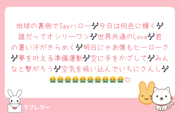 地球の裏側でSayハロー🎶今日は何色に輝く🎶誰だってオンリーワン🎶世界共通のLove🎶君の暑い汗がきらめく🎶明日にゃあ僕もヒーローさ🎶夢を叶える準備運動🎶空に手をかざして🎶みんなと繋がろう🎶空気を吸い込んでいちにさんし🎶😭😭😭😭😭😭😭😭😭😭