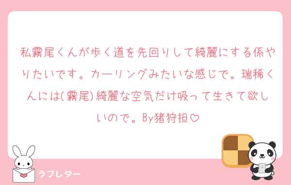 私霧尾くんが歩く道を先回りして綺麗にする係やりたいです。カーリングみたいな感じで。瑞稀くんには(霧尾)綺麗な空気だけ吸って生きて欲しいので。By猪狩担