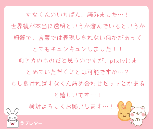 すなくんのいちばん。読みました…！
世界観が本当に透明というか澄んでいるというか綺麗で、言葉では表現しきれない何かがあって
とてもキュンキュンしました！！
前アカのものだと思うのですが、pixivにまとめていただくことは可能ですか…？
もし良ければすなくん詰め合わせセットとかあると嬉しいです…！
検討よろしくお願いします…！！