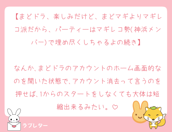 【まどドラ、楽しみだけど、まどマギよりマギレコ派だから、パーティーはマギレコ勢(神浜メンバ一)で埋め尽くしちゃるよの続き】

なんか､まどドラのアカウントのホーム画面的なのを開いた状態で､アカウント消去って言うのを押せば､1からのスタートをしなくても大体は短縮出来るみたい。