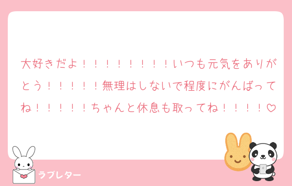 大好きだよ！！！！！！！！いつも元気をありがとう！！！！！無理はしないで程度にがんばってね！！！！！ちゃんと休息も取ってね！！！！